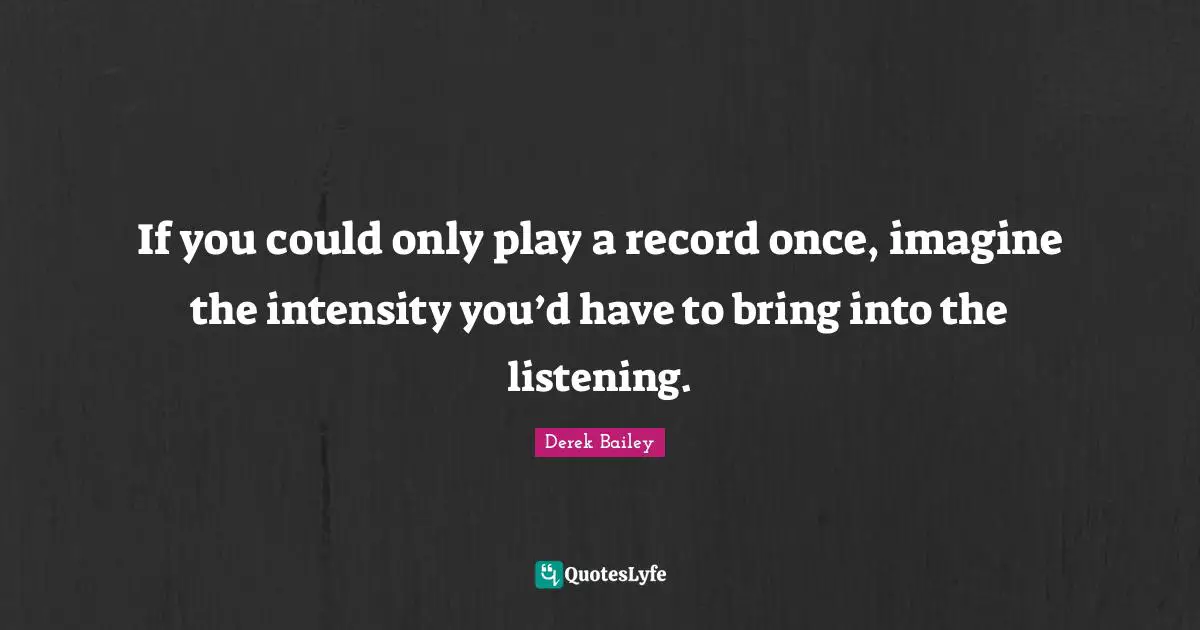 If you could only play a record once, imagine the intensity you’d have to bring into the listening.