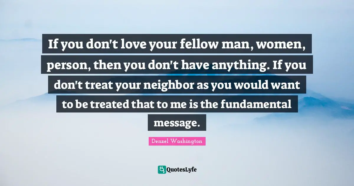 If you don't love your fellow man, women, person, then you don't have anything. If you don't treat your neighbor as you would want to be treated that to me is the fundamental message.