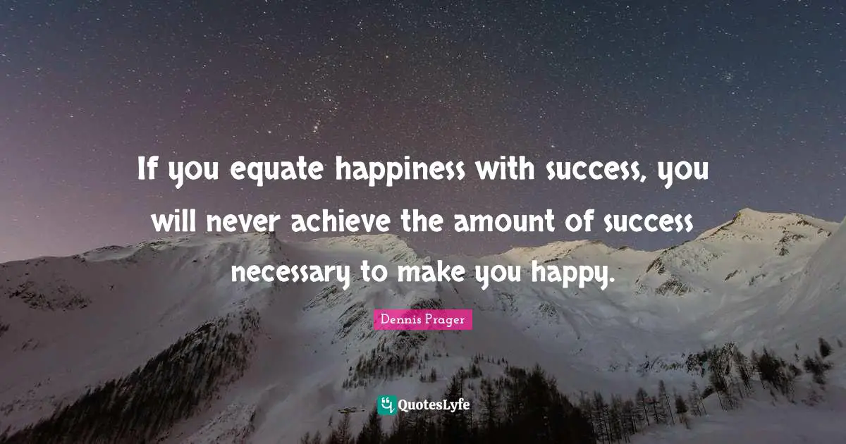 If you equate happiness with success, you will never achieve the amount of success necessary to make you happy.