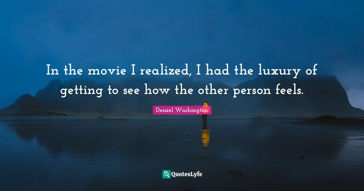 In the movie I realized, I had the luxury of getting to see how the other person feels.