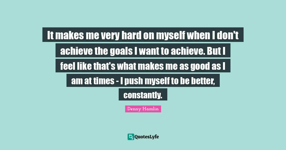 It makes me very hard on myself when I don't achieve the goals I want to achieve. But I feel like that's what makes me as good as I am at times - I push myself to be better, constantly.