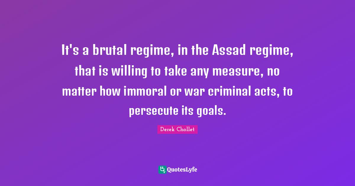 It's a brutal regime, in the Assad regime, that is willing to take any measure, no matter how immoral or war criminal acts, to persecute its goals.