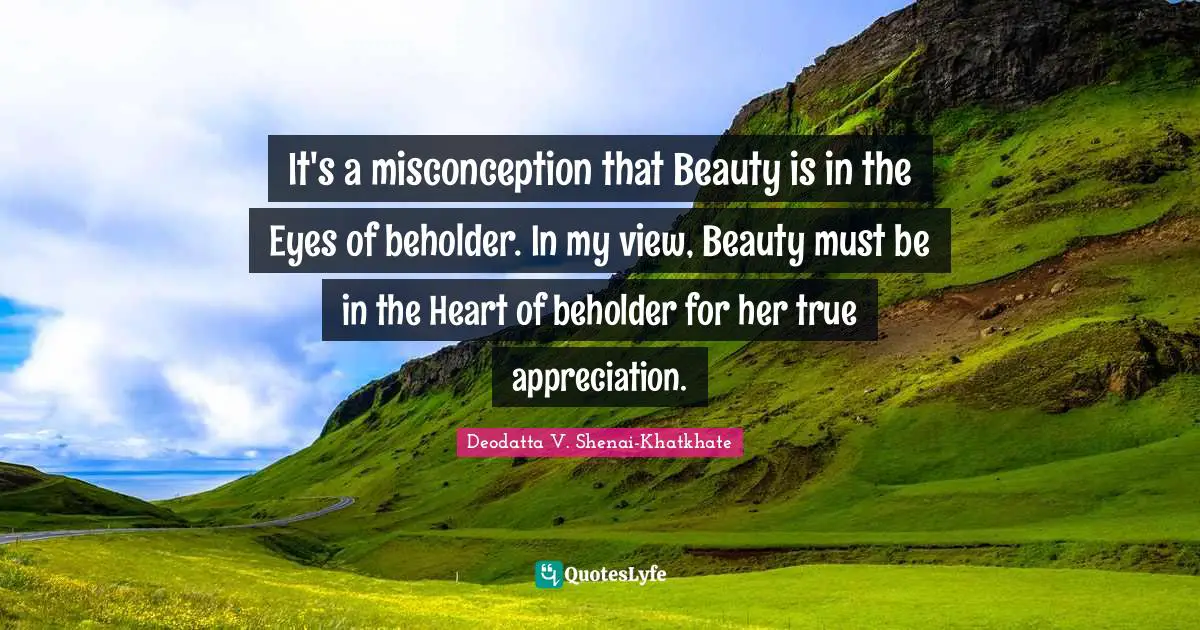 It's a misconception that Beauty is in the Eyes of beholder. In my view, Beauty must be in the Heart of beholder for her true appreciation.