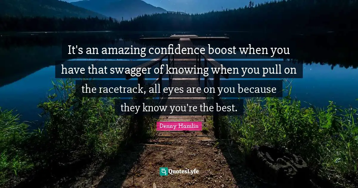 Boost Quotes: "It's an amazing confidence boost when you have that swagger of knowing when you pull on the racetrack, all eyes are on you because they know you're the best."
