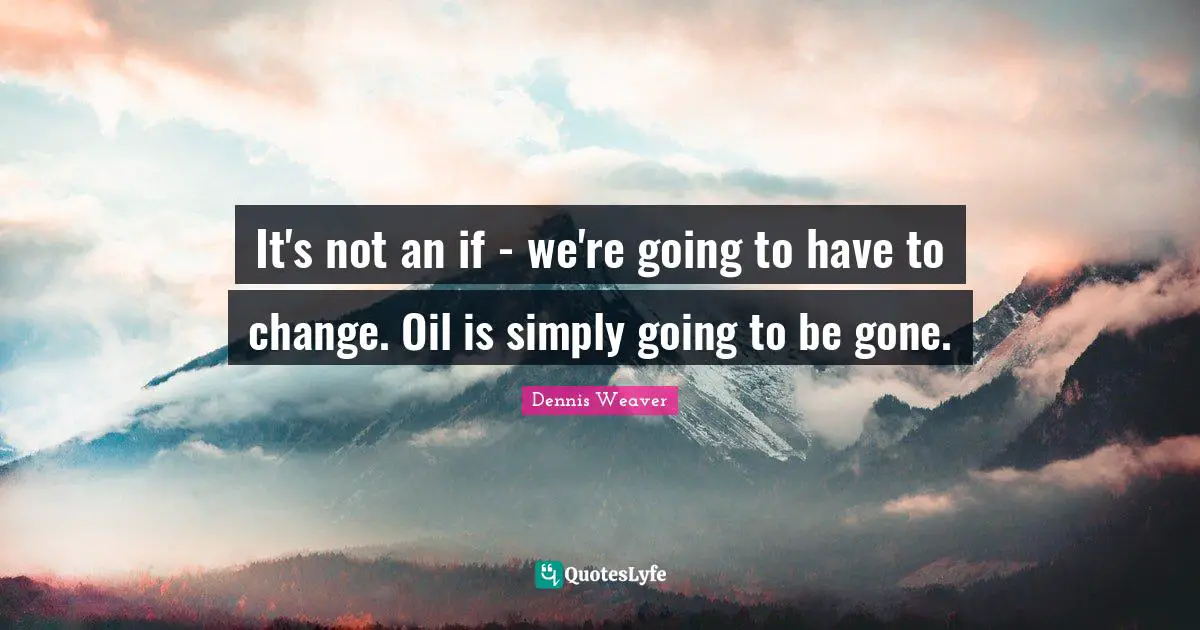 It's not an if - we're going to have to change. Oil is simply going to be gone.