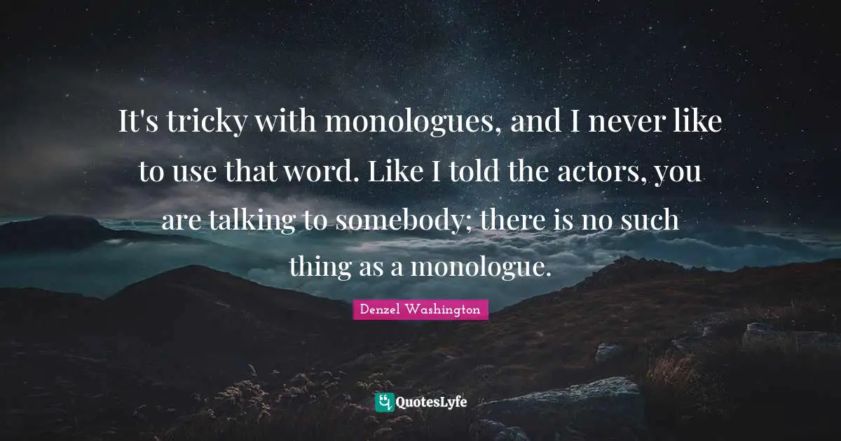 It's tricky with monologues, and I never like to use that word. Like I told the actors, you are talking to somebody; there is no such thing as a monologue.