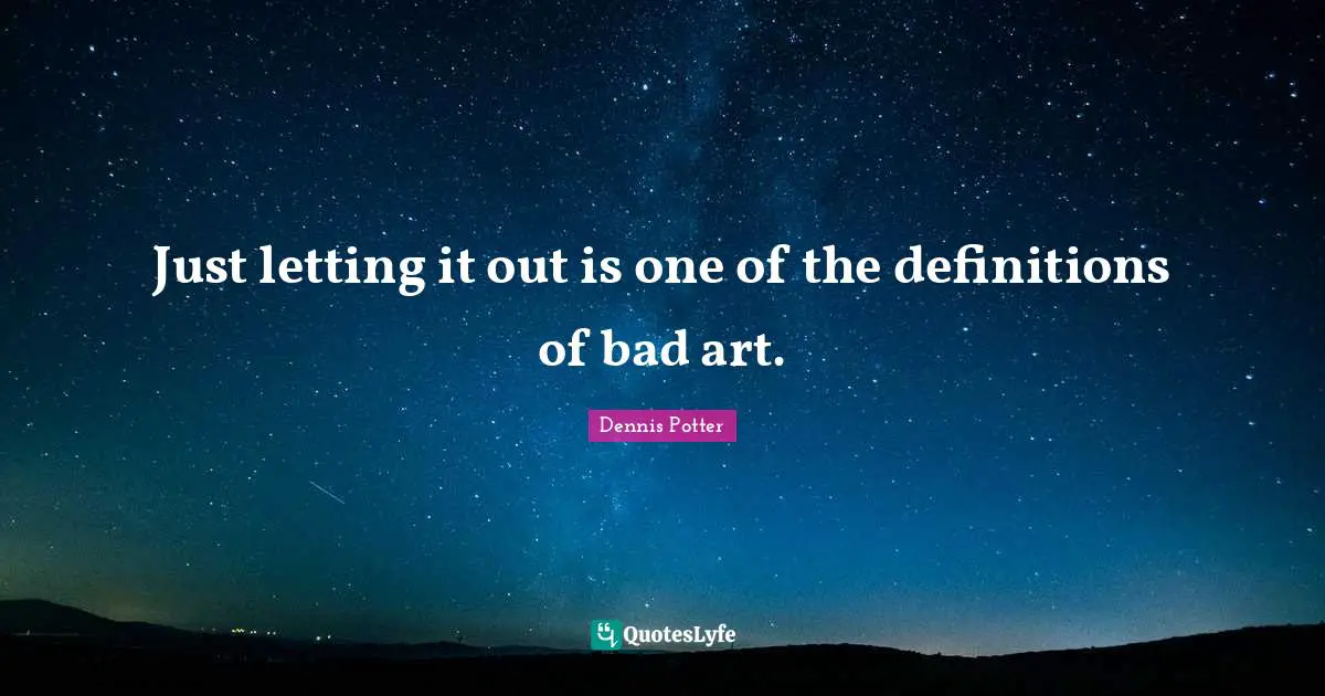Just letting it out is one of the definitions of bad art.