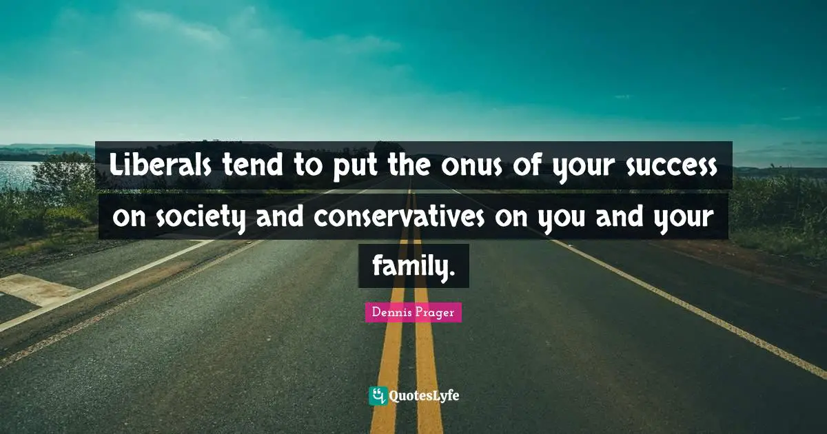 Liberals tend to put the onus of your success on society and conservatives on you and your family.