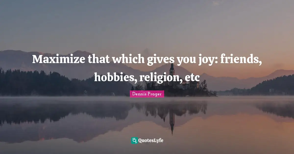 Maximize that which gives you joy: friends, hobbies, religion, etc