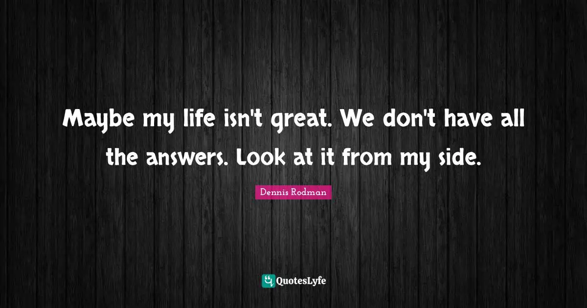 Maybe my life isn't great. We don't have all the answers. Look at it from my side.