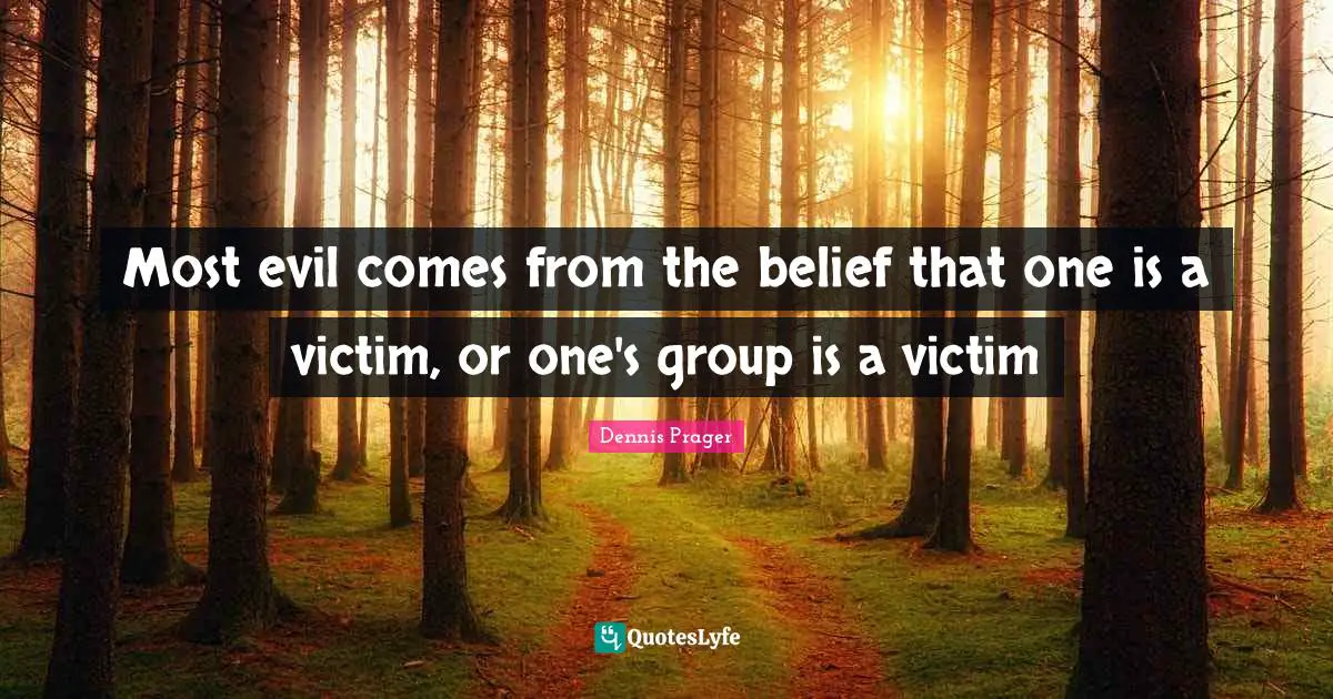 Most evil comes from the belief that one is a victim, or one's group is a victim