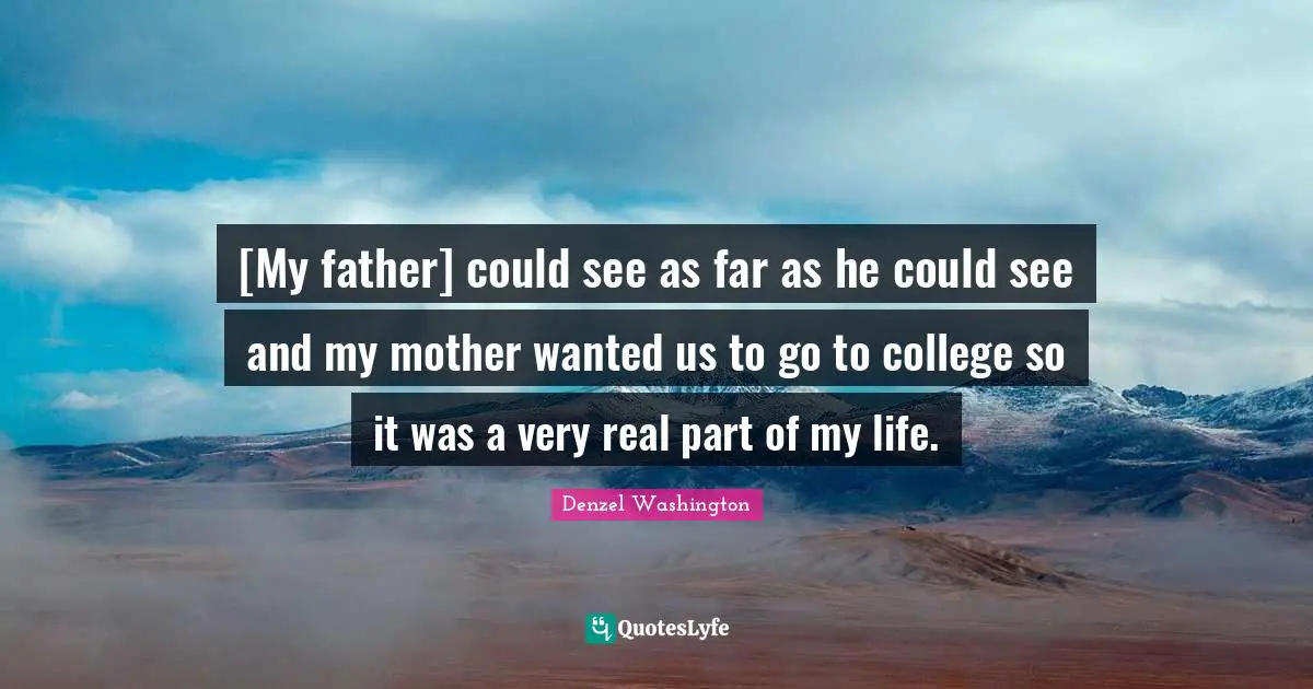 [My father] could see as far as he could see and my mother wanted us to go to college so it was a very real part of my life.