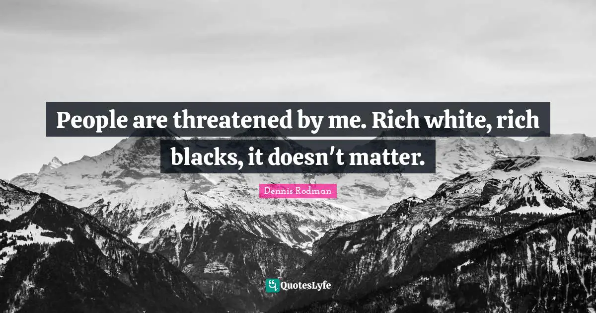 People are threatened by me. Rich white, rich blacks, it doesn't matter.