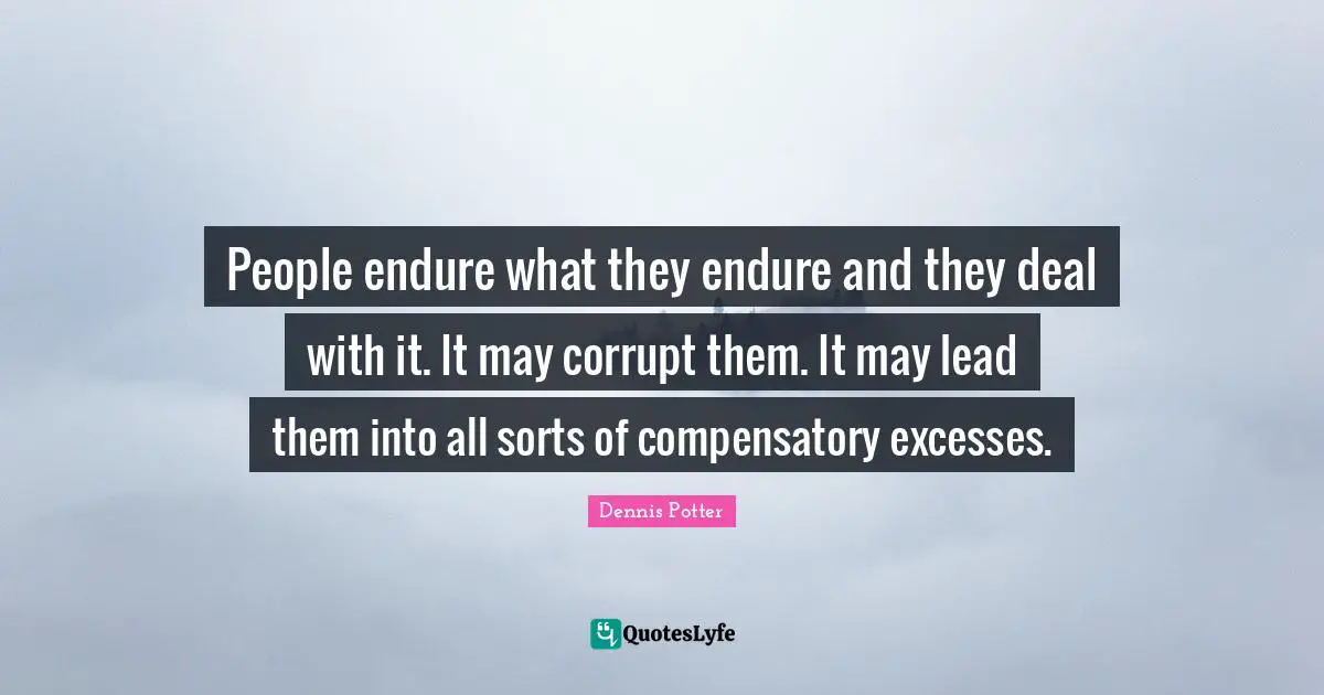 People endure what they endure and they deal with it. It may corrupt them. It may lead them into all sorts of compensatory excesses.