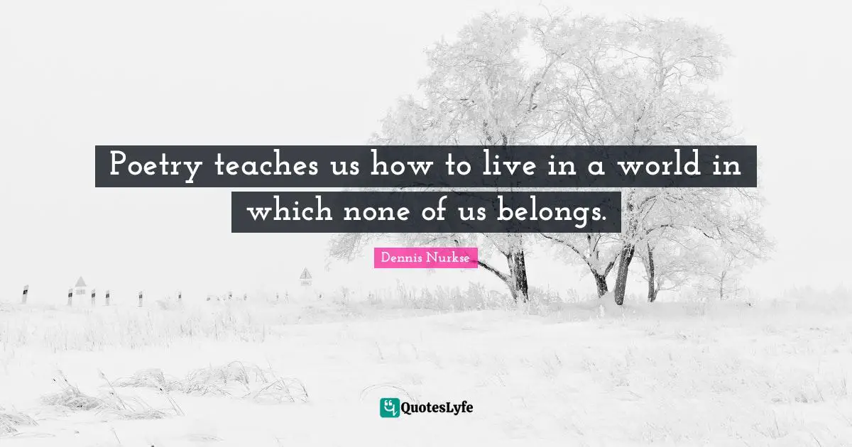 Poetry teaches us how to live in a world in which none of us belongs.
