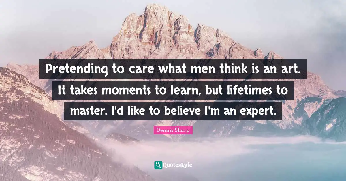 Pretending to care what men think is an art. It takes moments to learn, but lifetimes to master. I'd like to believe I'm an expert.