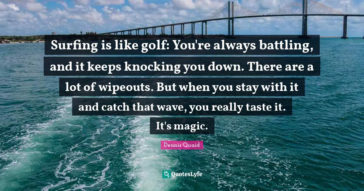 Surfing is like golf: You're always battling, and it keeps knocking you down. There are a lot of wipeouts. But when you stay with it and catch that wave, you really taste it. It's magic.