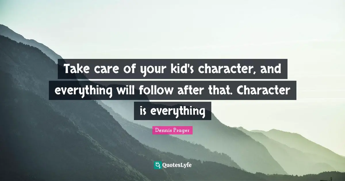 Take care of your kid's character, and everything will follow after that. Character is everything