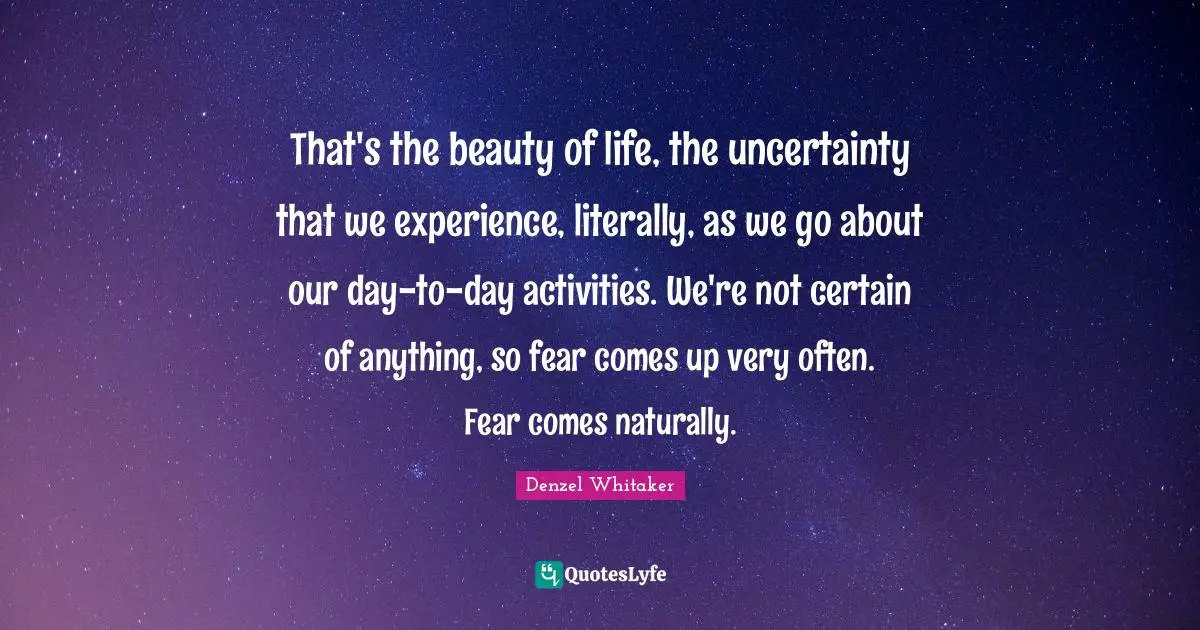 That's the beauty of life, the uncertainty that we experience, literally, as we go about our day-to-day activities. We're not certain of anything, so fear comes up very often. Fear comes naturally.