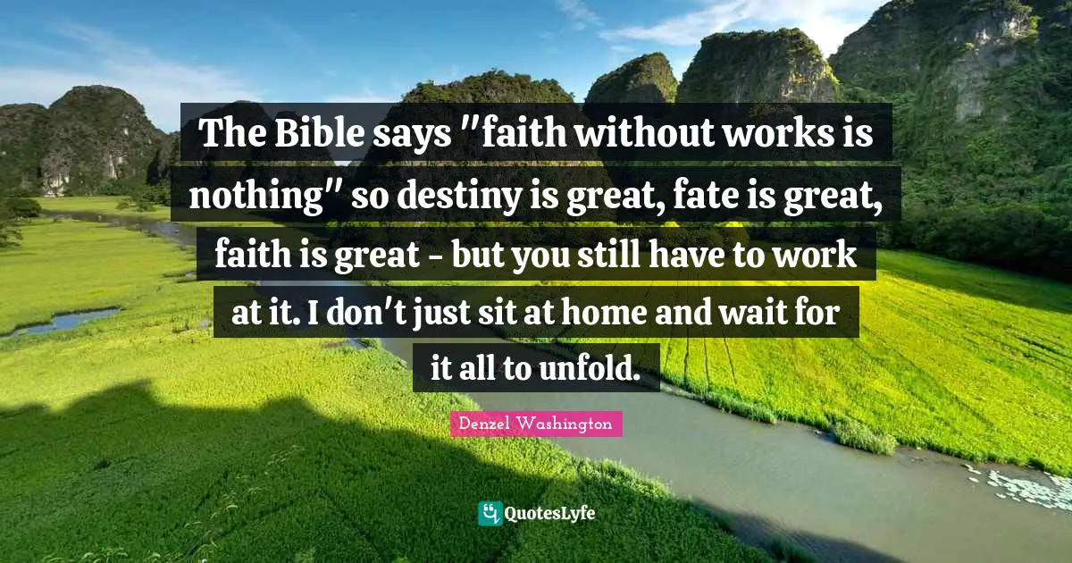 Denzel Washington Quotes: "The Bible says "faith without works is nothing" so destiny is great, fate is great, faith is great - but you still have to work at it. I don't just sit at home and wait for it all to unfold."