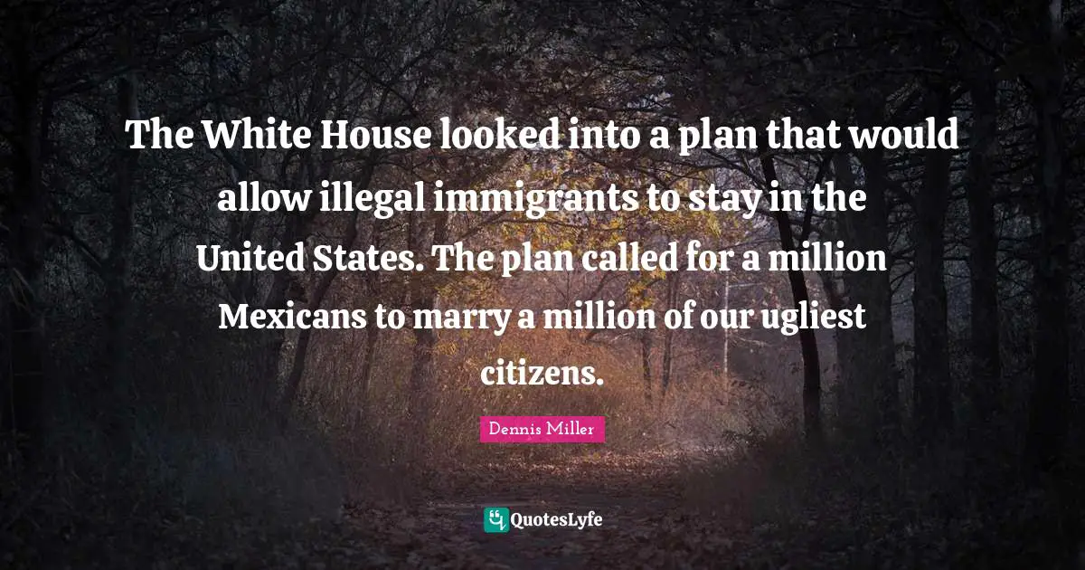 Dennis Miller Quotes: "The White House looked into a plan that would allow illegal immigrants to stay in the United States. The plan called for a million Mexicans to marry a million of our ugliest citizens."