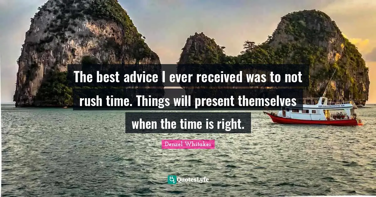 The best advice I ever received was to not rush time. Things will present themselves when the time is right.