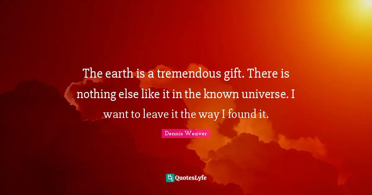 The earth is a tremendous gift. There is nothing else like it in the known universe. I want to leave it the way I found it.