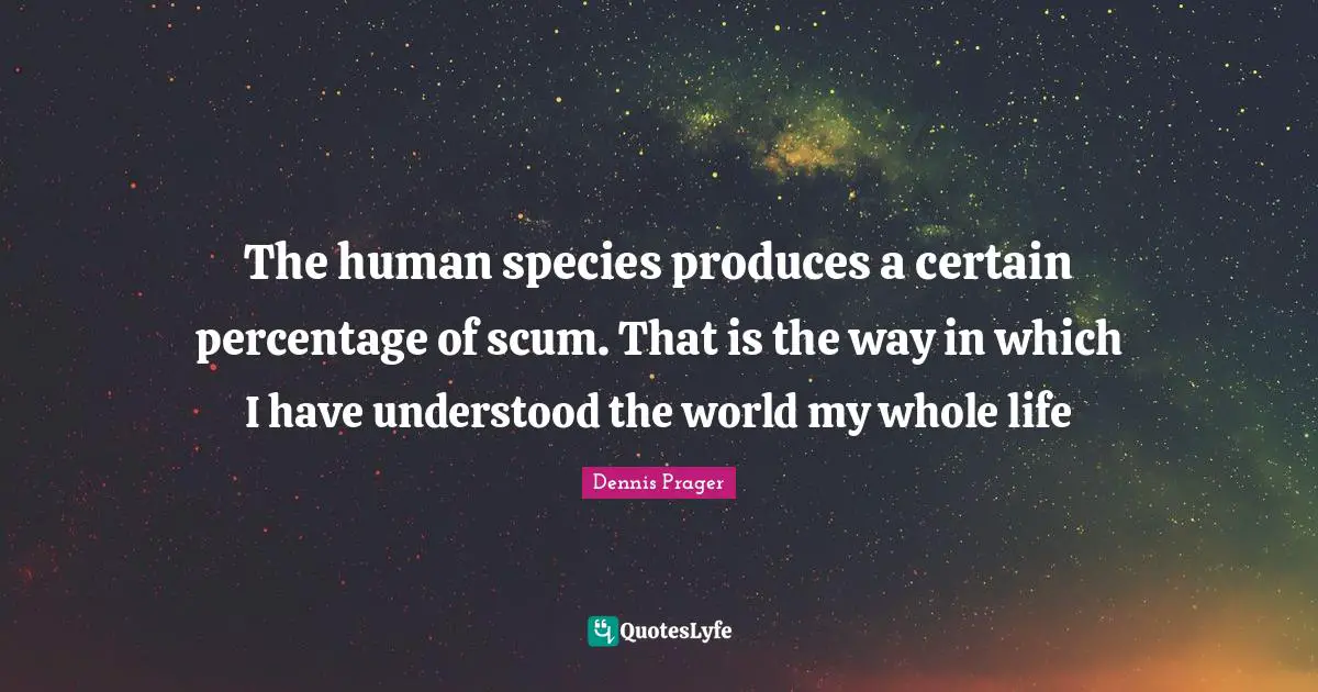 The human species produces a certain percentage of scum. That is the way in which I have understood the world my whole life