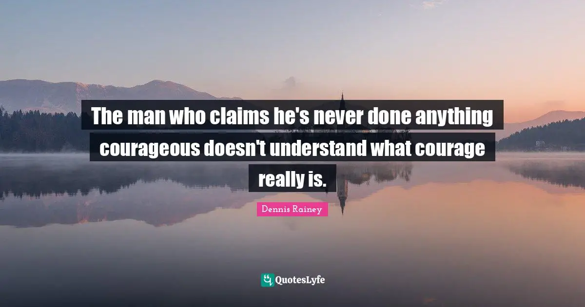 The man who claims he's never done anything courageous doesn't understand what courage really is.