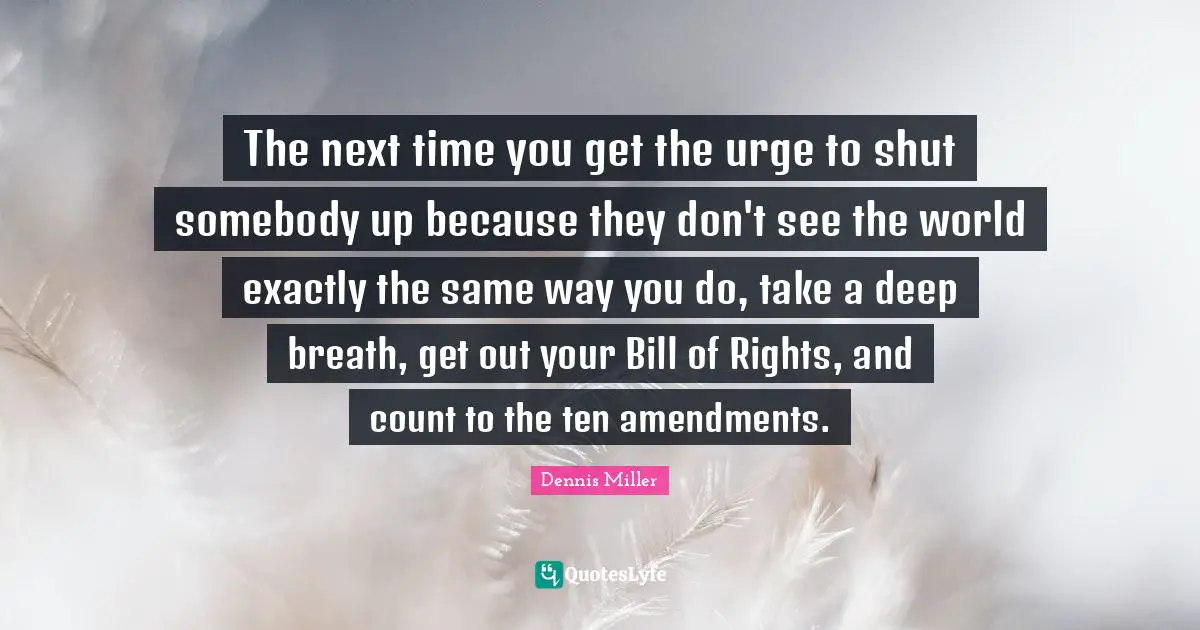 Dennis Miller Quotes: "The next time you get the urge to shut somebody up because they don't see the world exactly the same way you do, take a deep breath, get out your Bill of Rights, and count to the ten amendments."