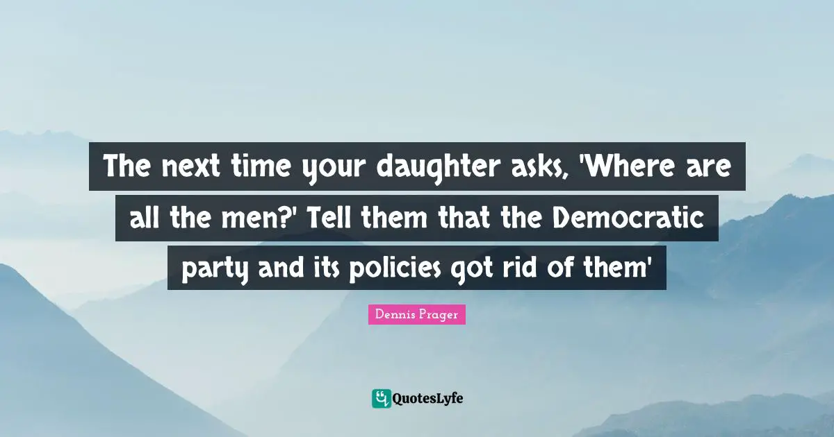 The next time your daughter asks, 'Where are all the men?' Tell them that the Democratic party and its policies got rid of them'