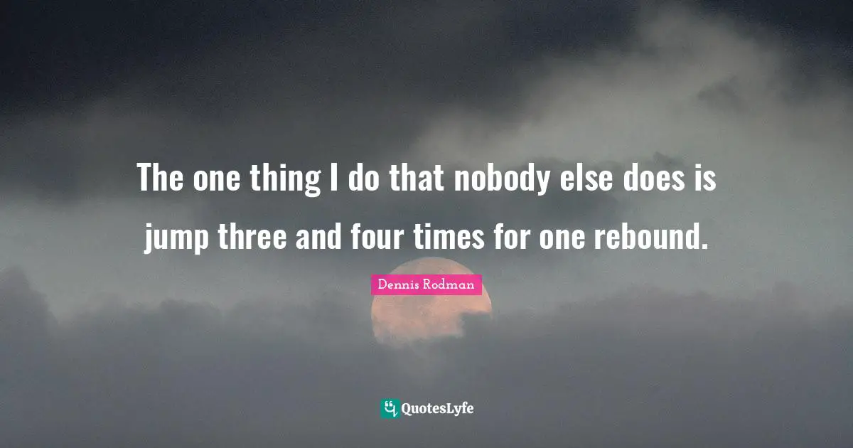 The one thing I do that nobody else does is jump three and four times for one rebound.