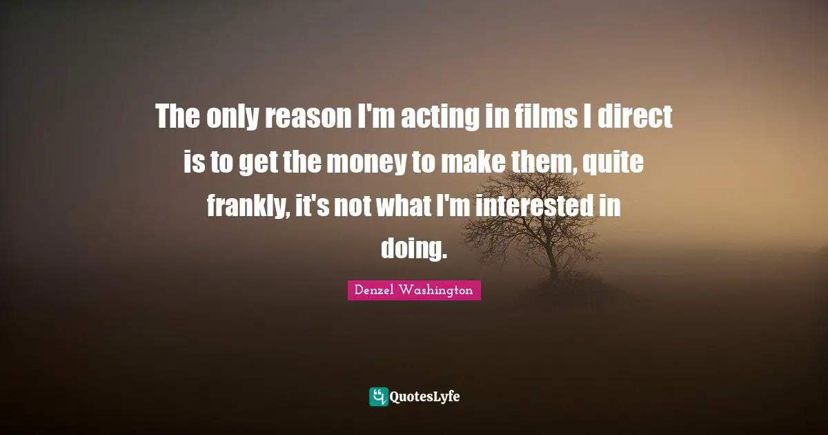 The only reason I'm acting in films I direct is to get the money to make them, quite frankly, it's not what I'm interested in doing.