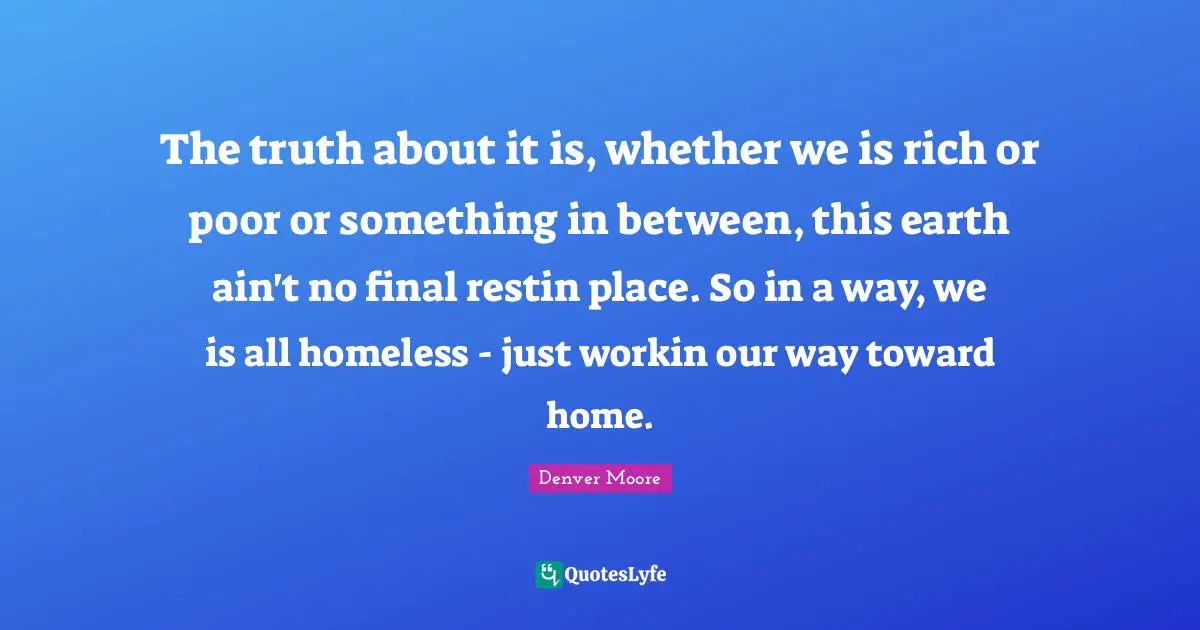 Finals Quotes: "The truth about it is, whether we is rich or poor or something in between, this earth ain't no final restin place. So in a way, we is all homeless - just workin our way toward home."