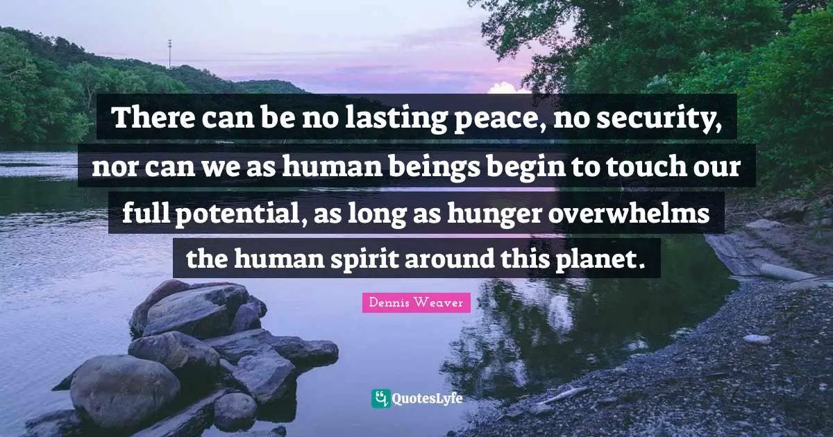 There can be no lasting peace, no security, nor can we as human beings begin to touch our full potential, as long as hunger overwhelms the human spirit around this planet.
