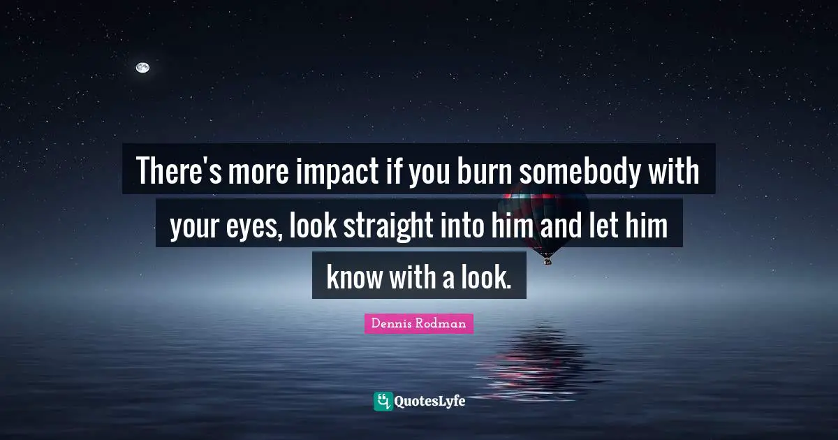 There's more impact if you burn somebody with your eyes, look straight into him and let him know with a look.