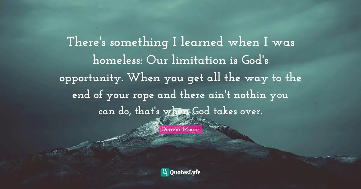 There's something I learned when I was homeless: Our limitation is God's opportunity. When you get all the way to the end of your rope and there ain't nothin you can do, that's when God takes over.