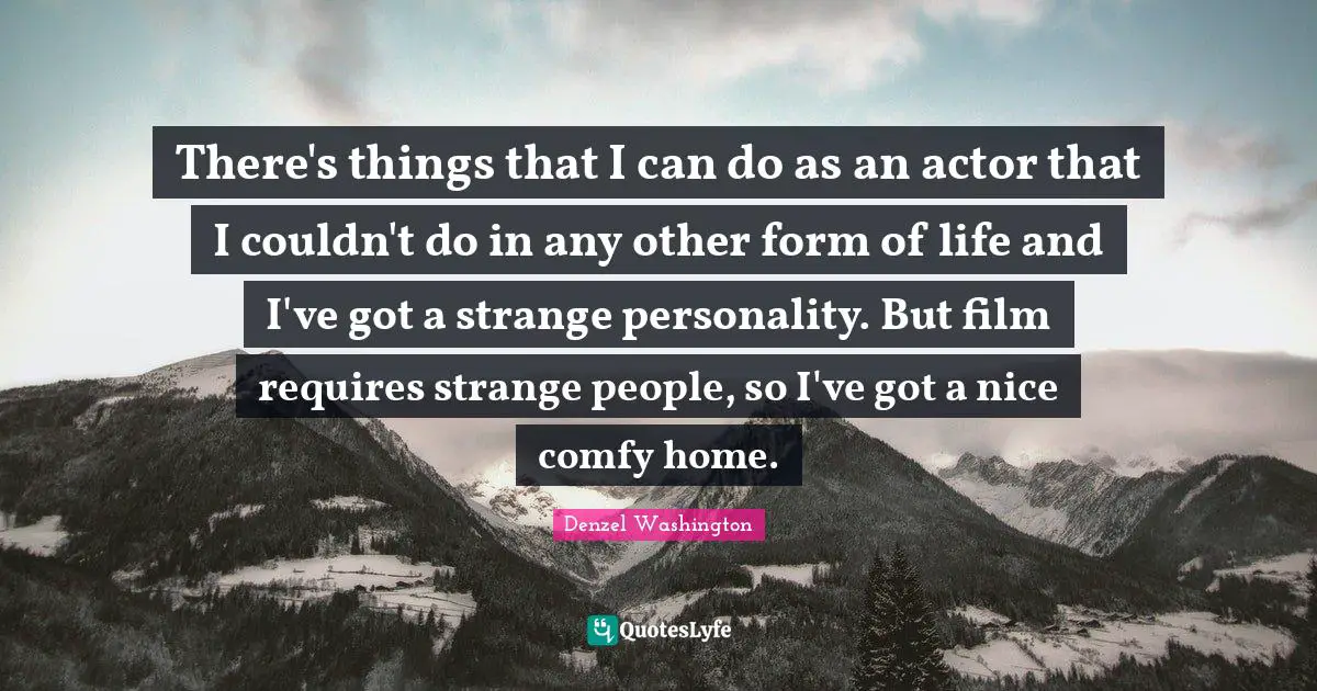 There's things that I can do as an actor that I couldn't do in any other form of life and I've got a strange personality. But film requires strange people, so I've got a nice comfy home.