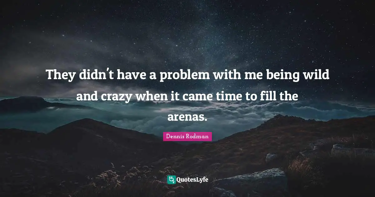 They didn't have a problem with me being wild and crazy when it came time to fill the arenas.