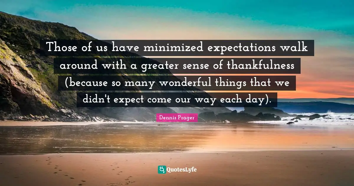 Those of us have minimized expectations walk around with a greater sense of thankfulness (because so many wonderful things that we didn't expect come our way each day).
