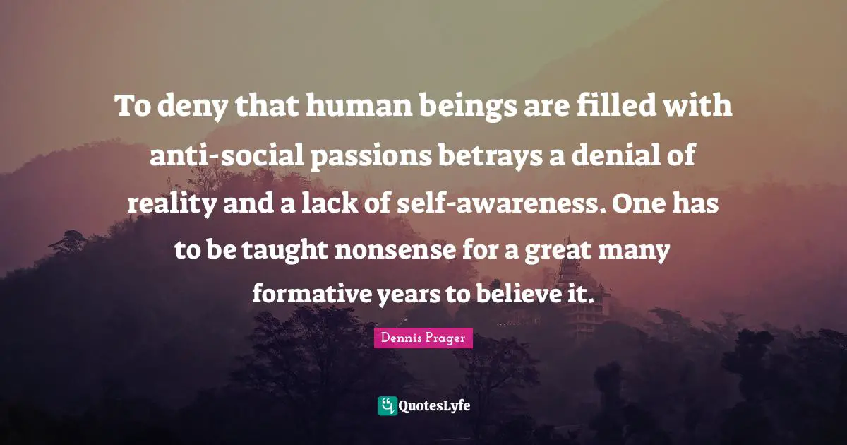 To deny that human beings are filled with anti-social passions betrays a denial of reality and a lack of self-awareness. One has to be taught nonsense for a great many formative years to believe it.