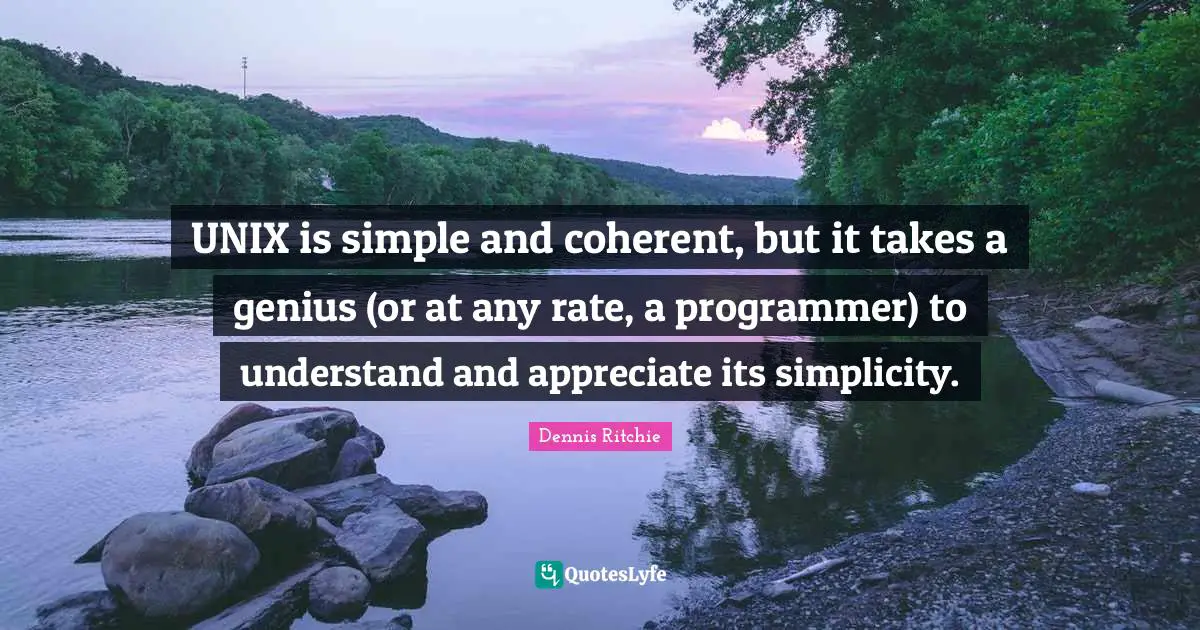 Unix Quotes: "UNIX is simple and coherent, but it takes a genius (or at any rate, a programmer) to understand and appreciate its simplicity."