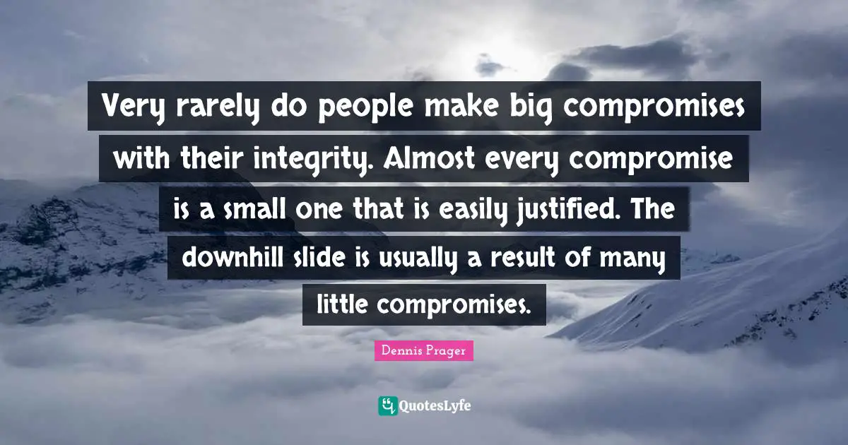 Very rarely do people make big compromises with their integrity. Almost every compromise is a small one that is easily justified. The downhill slide is usually a result of many little compromises.