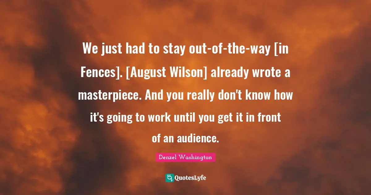 Mr Wilson Quotes: "We just had to stay out-of-the-way [in Fences]. [August Wilson] already wrote a masterpiece. And you really don't know how it's going to work until you get it in front of an audience."
