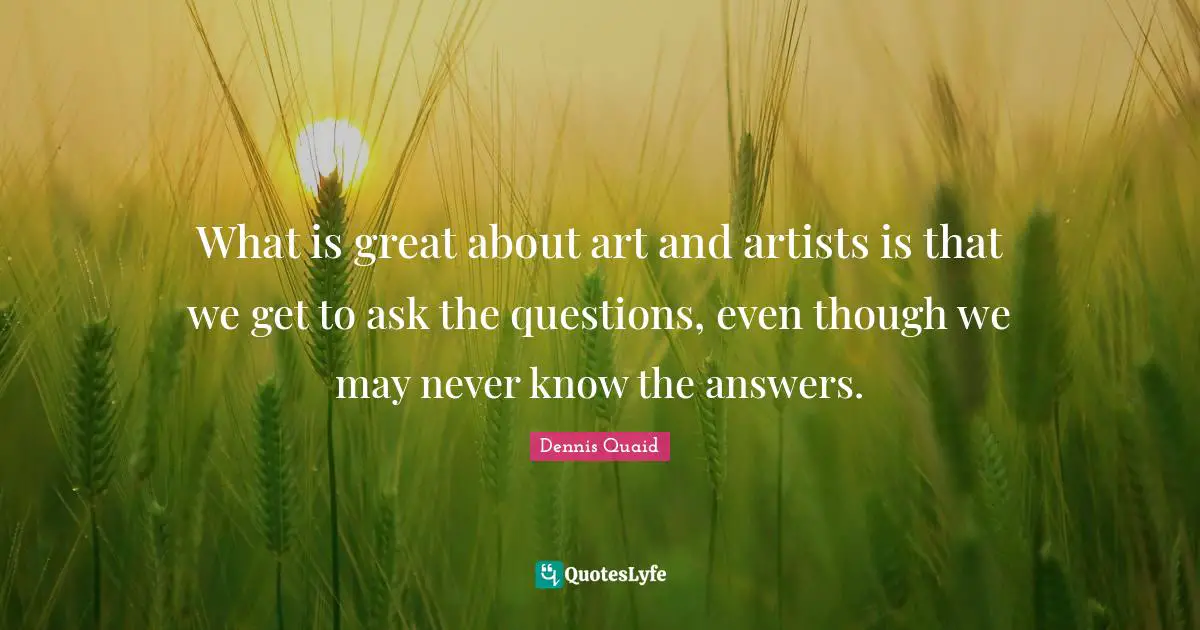 What is great about art and artists is that we get to ask the questions, even though we may never know the answers.