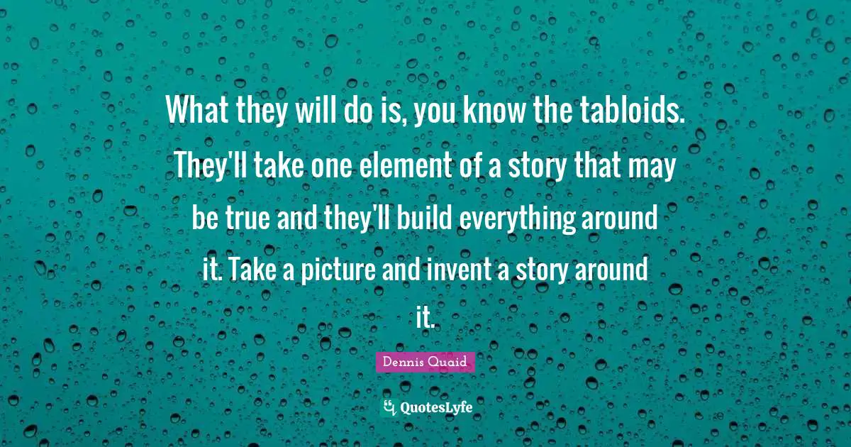 What they will do is, you know the tabloids. They'll take one element of a story that may be true and they'll build everything around it. Take a picture and invent a story around it.