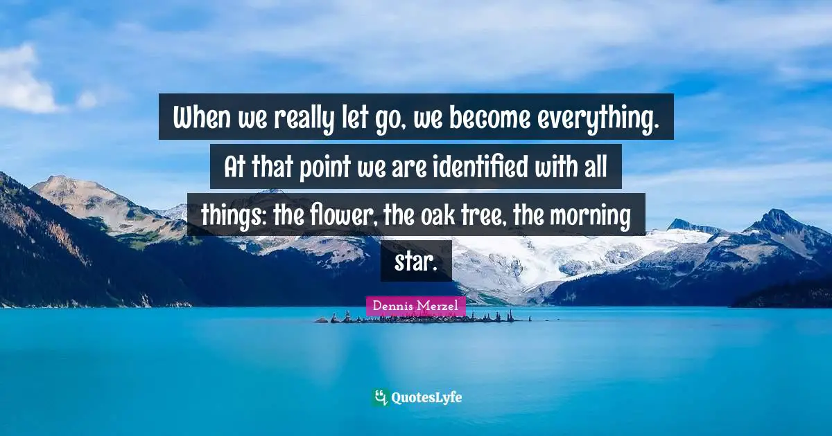 When we really let go, we become everything. At that point we are identified with all things: the flower, the oak tree, the morning star.