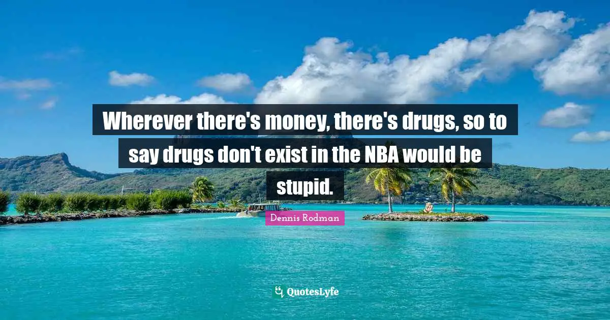 Wherever there's money, there's drugs, so to say drugs don't exist in the NBA would be stupid.