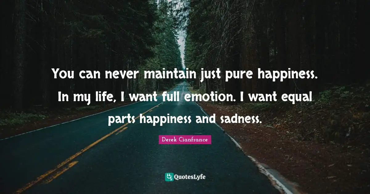 You can never maintain just pure happiness. In my life, I want full emotion. I want equal parts happiness and sadness.