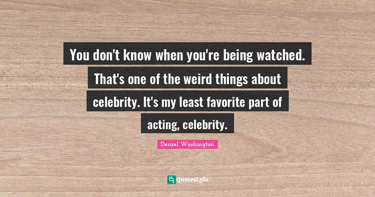 You don't know when you're being watched. That's one of the weird things about celebrity. It's my least favorite part of acting, celebrity.